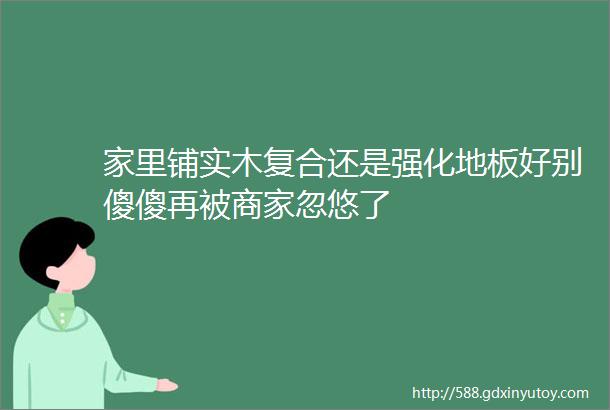 家里铺实木复合还是强化地板好别傻傻再被商家忽悠了