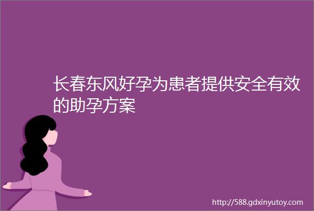 长春东风好孕为患者提供安全有效的助孕方案