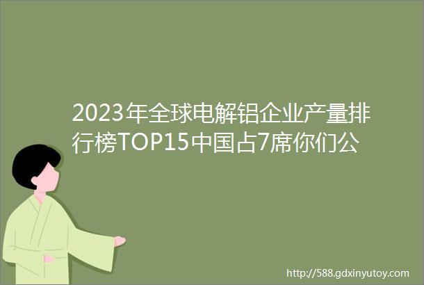 2023年全球电解铝企业产量排行榜TOP15中国占7席你们公司入榜了吗