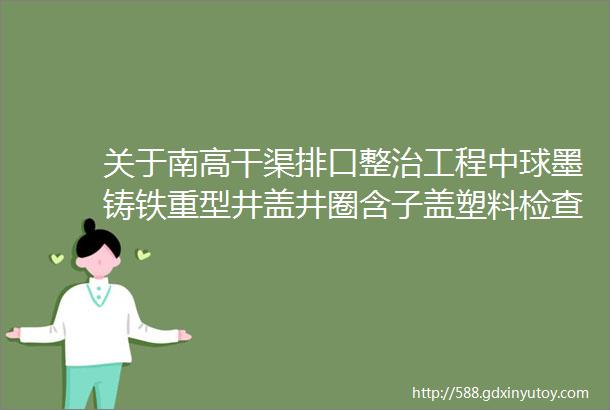 关于南高干渠排口整治工程中球墨铸铁重型井盖井圈含子盖塑料检查井采购项目询价公告