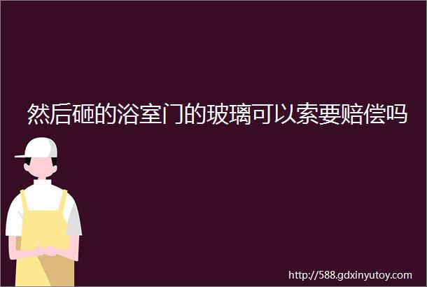 然后砸的浴室门的玻璃可以索要赔偿吗