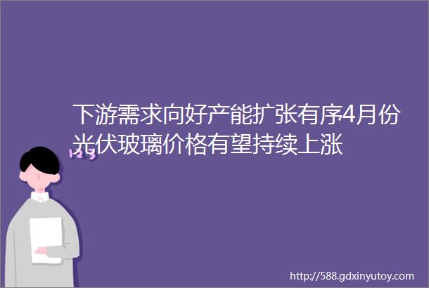 下游需求向好产能扩张有序4月份光伏玻璃价格有望持续上涨