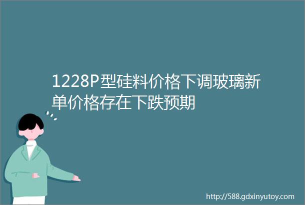 1228P型硅料价格下调玻璃新单价格存在下跌预期