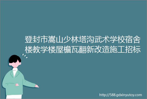 登封市嵩山少林塔沟武术学校宿舍楼教学楼屋檐瓦翻新改造施工招标公告